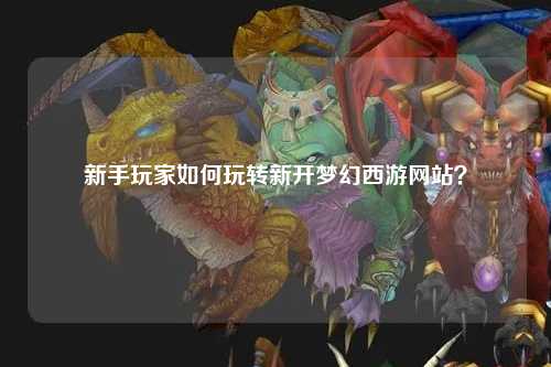 新手玩家如何玩转新开梦幻西游网站？